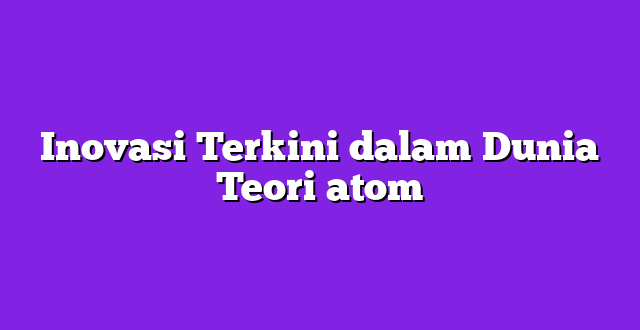 Inovasi Terkini dalam Dunia Teori atom