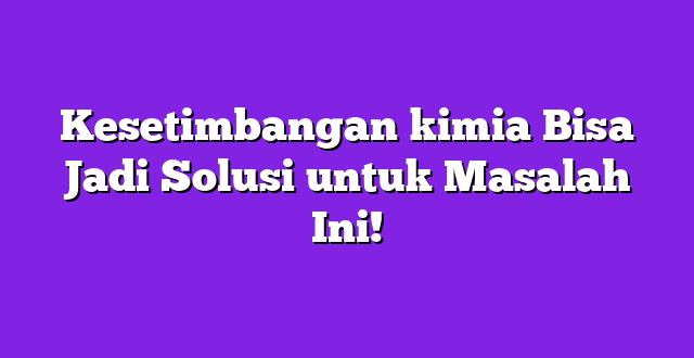 Kesetimbangan kimia Bisa Jadi Solusi untuk Masalah Ini!