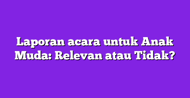 Laporan acara untuk Anak Muda: Relevan atau Tidak?