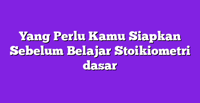 Yang Perlu Kamu Siapkan Sebelum Belajar Stoikiometri dasar